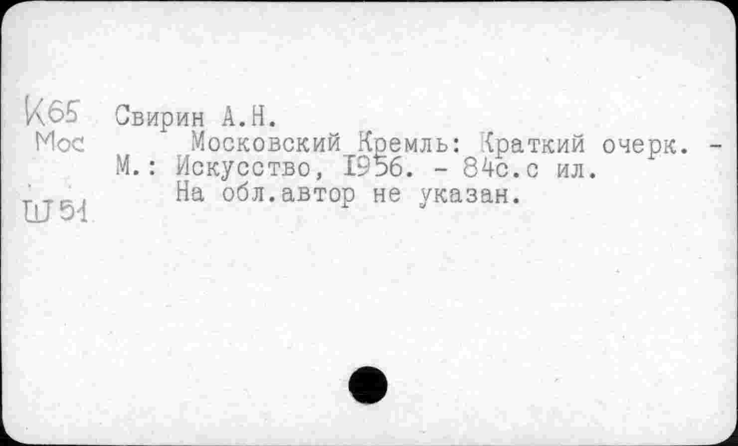 ﻿ке?
Hoc
Ш54
Свирин A.H.
Московский Кремль: Краткий очерк. М.: Искусство, 1956. - 84с.с ил.
На обл.автор не указан.